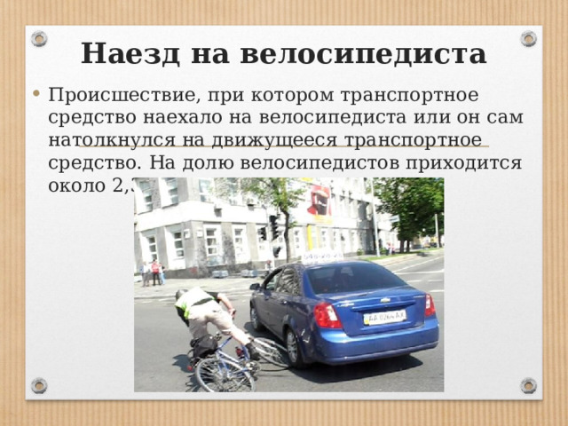 Наезд на велосипедиста Происшествие, при котором транспортное средство наехало на велосипедиста или он сам натолкнулся на движущееся транспортное средство. На долю велосипедистов приходится около 2,3 % пострадавших в ДТП. 