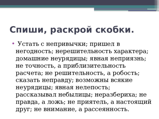 Спиши, раскрой скобки.   Устать с непривычки; пришел в негодность; нерешительность характера; домашние неурядицы; явная неприязнь; не точность, а приблизительность расчета; не решительность, а робость; сказать неправду; возможны всякие неурядицы; явная нелепость; рассказывал небылицы; неразбериха; не правда, а ложь; не приятель, а настоящий друг; не внимание, а рассеянность. 