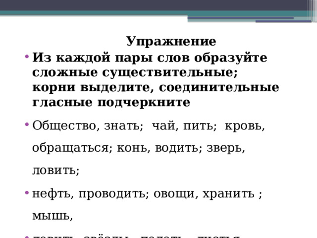  Упражнение Из каждой пары слов образуйте сложные существительные; корни выделите, соединительные гласные подчеркните Общество, знать; чай, пить; кровь, обращаться; конь, водить; зверь, ловить; нефть, проводить; овощи, хранить ; мышь, ловить, звёзды , падать ; листья, падать. 
