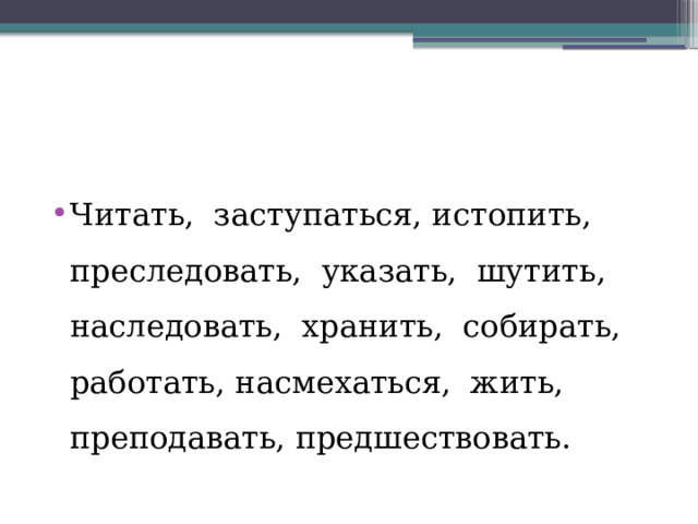 Читать, заступаться, истопить, преследовать, указать, шутить, наследовать, хранить, собирать, работать, насмехаться, жить, преподавать, предшествовать. 