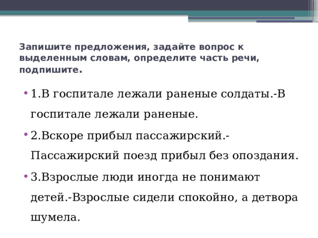 Запишите предложения, задайте вопрос к выделенным словам, определите часть речи, подпишите . 1.В госпитале лежали раненые солдаты.-В госпитале лежали раненые. 2.Вскоре прибыл пассажирский.-Пассажирский поезд прибыл без опоздания. 3.Взрослые люди иногда не понимают детей.-Взрослые сидели спокойно, а детвора шумела. 
