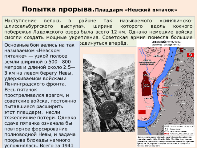 Попытка прорыва. Плацдарм «Невский пятачок»   Наступление велось в районе так называемого «синявинско-шлиссельбургского выступа», ширина которого вдоль южного побережья Ладожского озера была всего 12 км. Однако немецкие войска смогли создать мощные укрепления. Советская армия понесла большие потери, но так и не сумела продвинуться вперёд. Основные бои велись на так называемом «Невском пятачке» — узкой полосе земли шириной в 500—800 метров и длиной около 2,5—3 км на левом берегу Невы, удерживаемом войсками Ленинградского фронта. Весь пятачок простреливался врагом, и советские войска, постоянно пытавшиеся расширить этот плацдарм, несли тяжелейшие потери. Однако сдача пятачка означала бы повторное форсирование полноводной Невы, и задача прорыва блокады намного усложнялась. Всего за 1941—1943 годы на «Невском пятачке» погибло около 50 000 советских солдат 
