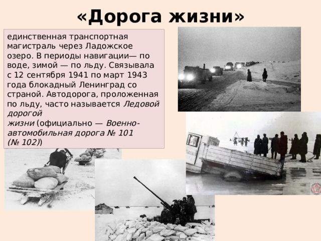 «Дорога жизни» единственная транспортная магистраль через Ладожское озеро. В периоды навигации— по воде, зимой — по льду. Связывала с 12 сентября 1941 по март 1943 года блокадный Ленинград со страной. Автодорога, проложенная по льду, часто называется  Ледовой дорогой жизни  (официально —  Военно-автомобильная дорога № 101 (№ 102) ) 