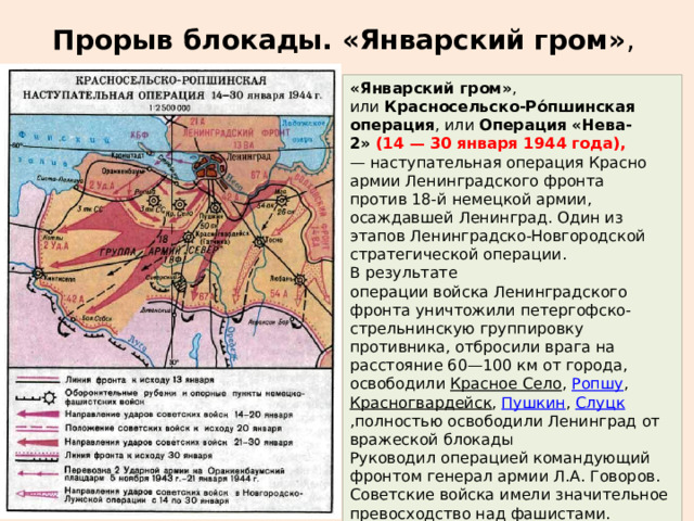 Прорыв блокады. «Январский гром» , «Январский гром» , или  Красносельско-Ро́пшинская операция , или  Операция «Нева-2»   (14 — 30 января 1944 года), — наступательная операция Красно армии Ленинградского фронта против 18-й немецкой армии, осаждавшей Ленинград. Один из этапов Ленинградско-Новгородской стратегической операции. В результате операции войска Ленинградского фронта уничтожили петергофско-стрельнинскую группировку противника, отбросили врага на расстояние 60—100 км от города, освободили  Красное Село ,  Ропшу ,  Красногвардейск ,  Пушкин ,  Слуцк ,полностью освободили Ленинград от вражеской блокады Руководил операцией командующий фронтом генерал армии Л.А. Говоров. Советские войска имели значительное превосходство над фашистами. 