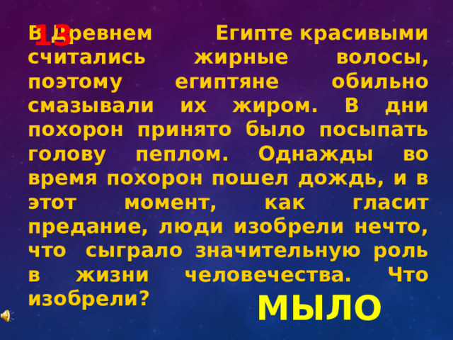 13 В Древнем Египте красивыми считались жирные волосы, поэтому египтяне обильно смазывали их жиром. В дни похорон принято было посыпать голову пеплом. Однажды во время похорон пошел дождь, и в этот момент, как гласит предание, люди изобрели нечто, что  сыграло значительную роль в жизни человечества. Что изобрели? МЫЛО 
