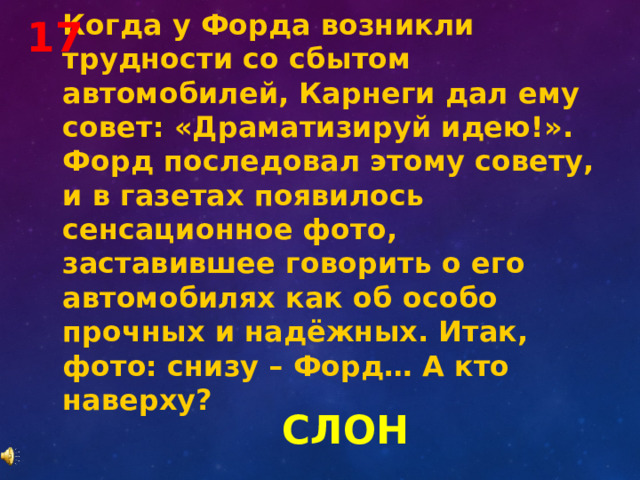 Когда у Форда возникли трудности со сбытом автомобилей, Карнеги дал ему совет: «Драматизируй идею!». Форд последовал этому совету, и в газетах появилось сенсационное фото, заставившее говорить о его автомобилях как об особо прочных и надёжных. Итак, фото: снизу – Форд… А кто наверху? 17 СЛОН 