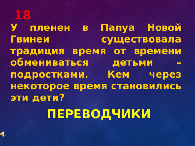 18 У пленен в Папуа Новой Гвинеи существовала традиция время от времени обмениваться детьми – подростками. Кем через некоторое время становились эти дети? ПЕРЕВОДЧИКИ 