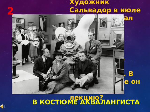 Художник Сальвадор в июле 1936 года читал лекцию в Берлингтон гарденс. Тема лекции «Сюрреализм. Погружение в подсознание». В каком костюме он пришел на лекцию? 2 В КОСТЮМЕ АКВАЛАНГИСТА 