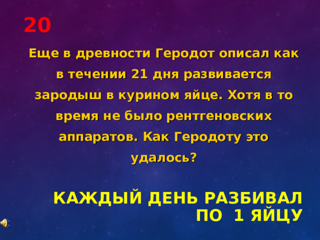 20 Еще в древности Геродот описал как в течении 21 дня развивается зародыш в курином яйце. Хотя в то время не было рентгеновских аппаратов. Как Геродоту это удалось? КАЖДЫЙ ДЕНЬ РАЗБИВАЛ ПО 1 ЯЙЦУ 