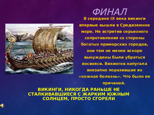 ФИНАЛ В середине IX века викинги впервые вышли в Средиземное море. Не встретив серьезного сопротивления со стороны богатых приморских городов, они тем не менее вскоре вынуждены были убраться восвояси. Викингов напугала внезапно поразившая их «кожная болезнь». Что было ее причиной. ВИКИНГИ, НИКОГДА РАНЬШЕ НЕ СТАЛКИВАВШИЕСЯ С ЖАРКИМ ЮЖНЫМ СОЛНЦЕМ, ПРОСТО СГОРЕЛИ 