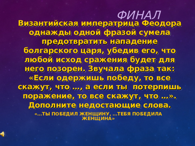 ФИНАЛ Византийская императрица Феодора однажды одной фразой сумела предотвратить нападение болгарского царя, убедив его, что любой исход сражения будет для него позорен. Звучала фраза так: «Если одержишь победу, то все скажут, что …, а если ты потерпишь поражение, то все скажут, что …». Дополните недостающие слова. «…ТЫ ПОБЕДИЛ ЖЕНЩИНУ, …ТЕБЯ ПОБЕДИЛА ЖЕНЩИНА»   
