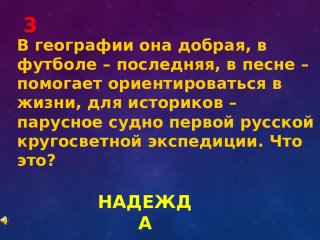 3 В географии она добрая, в футболе – последняя, в песне – помогает ориентироваться в жизни, для историков – парусное судно первой русской кругосветной экспедиции. Что это? НАДЕЖДА 