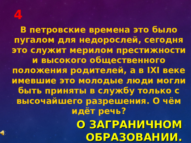 4 В петровские времена это было пугалом для недорослей, сегодня это служит мерилом престижности и высокого общественного положения родителей, а в IХI веке имевшие это молодые люди могли быть приняты в службу только с высочайшего разрешения. О чём идёт речь? О ЗАГРАНИЧНОМ ОБРАЗОВАНИИ. 