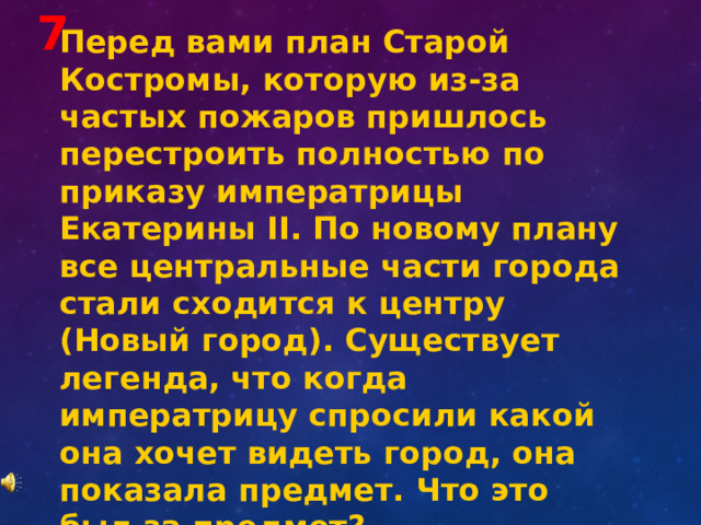 7 Перед вами план Старой Костромы, которую из-за частых пожаров пришлось перестроить полностью по приказу императрицы Екатерины II . По новому плану все центральные части города стали сходится к центру (Новый город). Существует легенда, что когда императрицу спросили какой она хочет видеть город, она показала предмет. Что это был за предмет? 