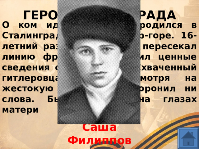 ГЕРОИ СТАЛИНГРАДА О ком идет речь? Он родился в Сталинграде, жил на Дар-горе. 16-летний разведчик 12 раз пересекал линию фронта и приносил ценные сведения о противнике. Схваченный гитлеровцами, он, несмотря на жестокую пытку, не проронил ни слова. Был повешен на глазах матери Саша Филиппов 