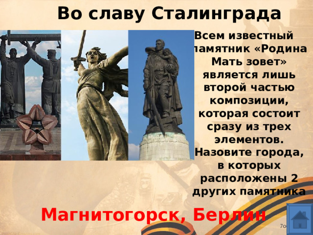 Во славу Сталинграда Всем известный памятник «Родина Мать зовет» является лишь второй частью композиции, которая состоит сразу из трех элементов. Назовите города, в которых расположены 2 других памятника  Магнитогорск, Берлин 