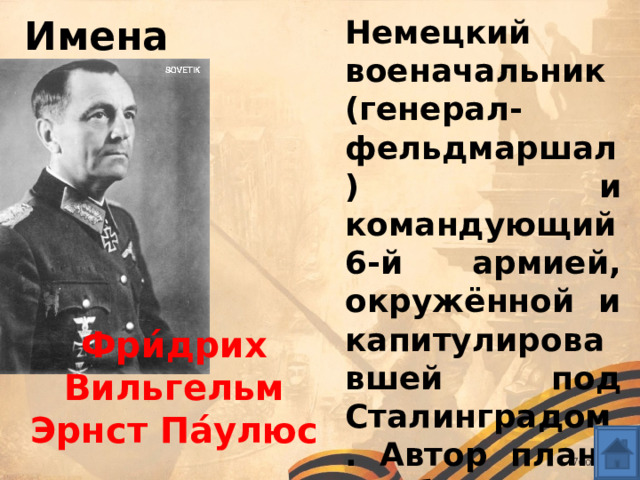 Имена Немецкий военачальник (генерал-фельдмаршал) и командующий 6-й армией, окружённой и капитулировавшей под Сталинградом. Автор плана Барбаросса Фри́дрих Вильгельм Эрнст Па́улюс 