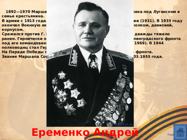 Имена  1892—1970 Маршал Советского Союза. Родился в с. Марковка под Луганском в семье крестьянина.   В армии с 1913 года. Учился в военно-политической академии (1931). В 1935 году окончил Военную академию им. М. В. Фрунзе, командовал полком, дивизией, корпусом.   Сражался против Г. Гудериана под Смоленском (1941), был дважды тяжело ранен. Героически оборонял Сталинград (1942). Войска Сталинградского фронта под его командованием. Ему присвоено звание Героя ЧССР (1969). В 1944 полководец стал Героем Советского Союза.    На Параде Победы он возглавлял колонну 4-го Украинского фронта.   Звание Маршала Советского Союза ему было присвоено 11.03.1955 года.  Еременко Андрей Иванович 