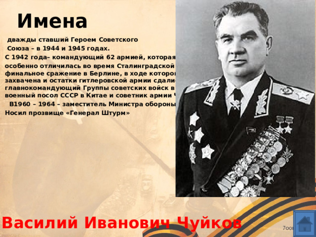 Имена   дважды ставший Героем Советского  Союза – в 1944 и 1945 годах. С 1942 года– командующий 62 армией, которая особенно отличилась во время Сталинградской битвы; в 1945 году он вёл финальное сражение в Берлине, в ходе которого немецкая столица была захвачена и остатки гитлеровской армии сдались в плен. С 1949 года – главнокомандующий Группы советских войск в Германии.В 1940 – 1942 годах – военный посол СССР в Китае и советник армии Чана Кайши.   В1960 – 1964 – заместитель Министра обороны СССР. Носил прозвище «Генерал Штурм»      Василий Иванович Чуйков 