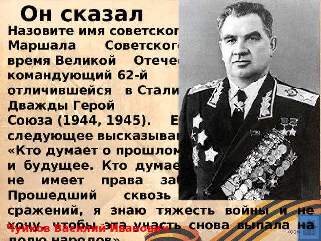 Он сказал Назовите имя советского военачальника,  Маршала Советского Союза , во время Великой Отечественной войны - командующий 62-й армией, особо отличившейся в Сталинградской битве. Дважды Герой Советского Союза (1944, 1945). Ему принадлежит следующее высказывание: «Кто думает о прошлом, тот имеет в виду и будущее. Кто думает о будущем, тот не имеет права забывать прошлое. Прошедший сквозь огонь многих сражений, я знаю тяжесть войны и не хочу, чтобы эта участь снова выпала на долю народов» Чуйков Василий Иванович 