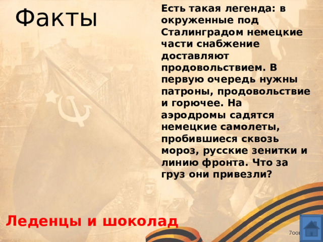 Есть такая легенда: в окруженные под Сталинградом немецкие части снабжение доставляют продовольствием. В первую очередь нужны патроны, продовольствие и горючее. На аэродромы садятся немецкие самолеты, пробившиеся сквозь мороз, русские зенитки и линию фронта. Что за груз они привезли?  Факты Леденцы и шоколад 
