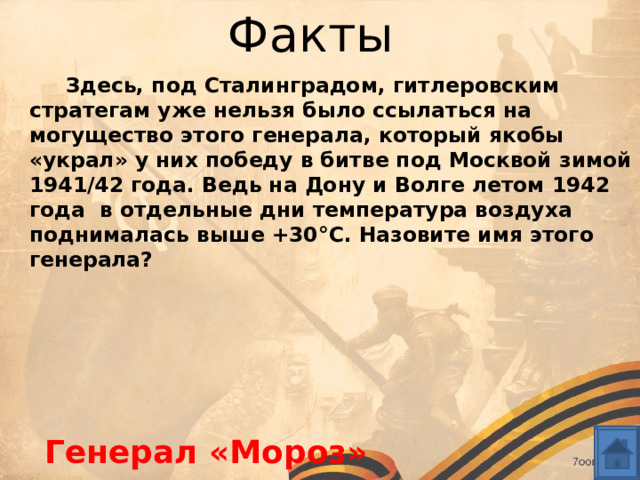 Факты  Здесь, под Сталинградом, гитлеровским стратегам уже нельзя было ссылаться на могущество этого генерала, который якобы «украл» у них победу в битве под Москвой зимой 1941/42 года. Ведь на Дону и Волге летом 1942 года  в отдельные дни температура воздуха поднималась выше +30°С. Назовите имя этого генерала?  Генерал «Мороз» 