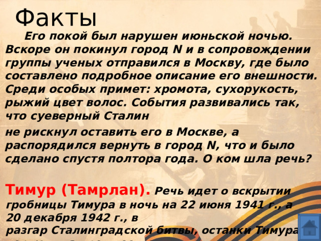 Факты  Его покой был нарушен июньской ночью. Вскоре он покинул город N и в сопровождении группы ученых отправился в Москву, где было составлено подробное описание его внешности. Среди особых примет: хромота, сухорукость, рыжий цвет волос. События развивались так, что суеверный Сталин  не рискнул оставить его в Москве, а распорядился вернуть в город N, что и было сделано спустя полтора года. О ком шла речь?  Тимур (Тамрлан).  Речь идет о вскрытии гробницы Тимура в ночь на 22 июня 1941 г., а 20 декабря 1942 г., в разгар Сталинградской битвы, останки Тимура вернули на прежнее место.  