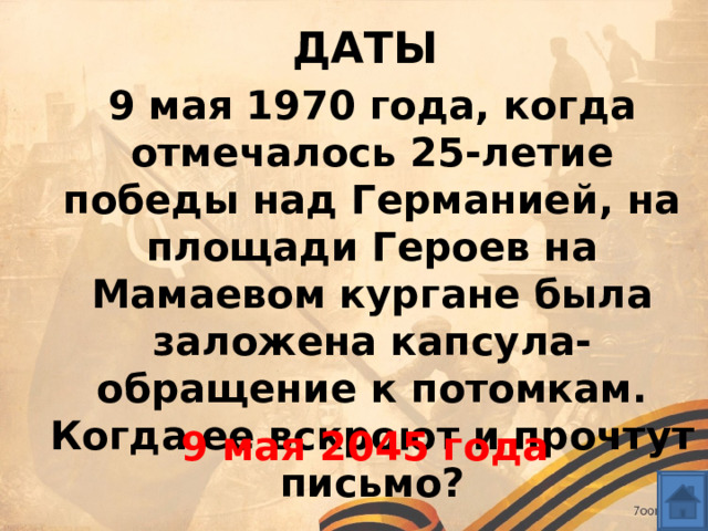 ДАТЫ 9 мая 1970 года, когда отмечалось 25-летие победы над Германией, на площади Героев на Мамаевом кургане была заложена капсула-обращение к потомкам. Когда ее вскроют и прочтут письмо?  9 мая 2045 года 