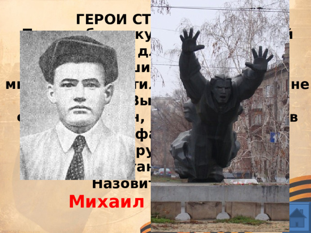 ГЕРОИ СТАЛИНГРАДА Подняв бутылку с зажигательной смесью для броска в приближавшийся танк. Пламя мгновенно охватило моряка. Но он не растерялся. Выскочив из окопа, отважный воин, превратившийся в пылающий факел, со второй бутылкой в руках бросился к вражескому танку и поджег его. Назовите героя? Михаил Паникаха 