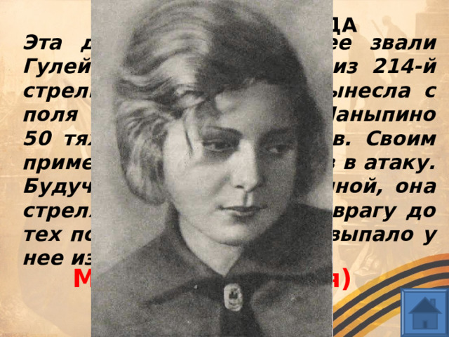 ГЕРОИ СТАЛИНГРАДА Эта девушка (близкие ее звали Гулей) — санинструктор из 214-й стрелковой дивизии — вынесла с поля боя около хутора Паныпино 50 тяжелораненых бойцов. Своим примером подняла бойцов в атаку. Будучи смертельно раненной, она стреляла из автомата по врагу до тех пор, пока оружие не выпало у нее из рук. Марионелла (Гуля) Королева  