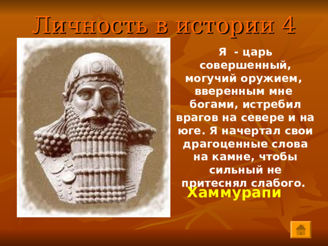 Личность в истории 4 Я - царь совершенный, могучий оружием, вверенным мне богами, истребил врагов на севере и на юге. Я начертал свои драгоценные слова на камне, чтобы сильный не притеснял слабого.   Хаммурапи 