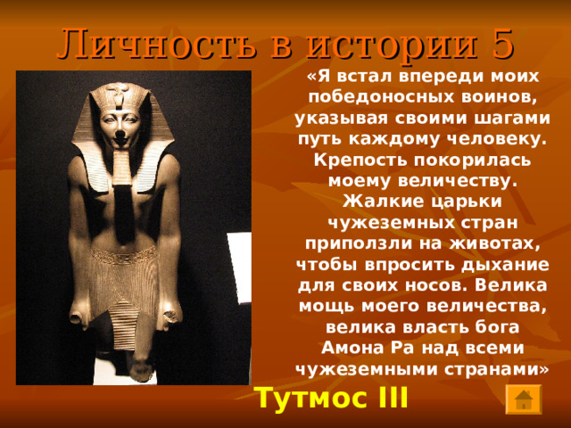 Личность в истории 5 «Я встал впереди моих победоносных воинов, указывая своими шагами путь каждому человеку. Крепость покорилась моему величеству. Жалкие царьки чужеземных стран приползли на животах, чтобы впросить дыхание для своих носов. Велика мощь моего величества, велика власть бога Амона Ра над всеми чужеземными странами»   Тутмос III 