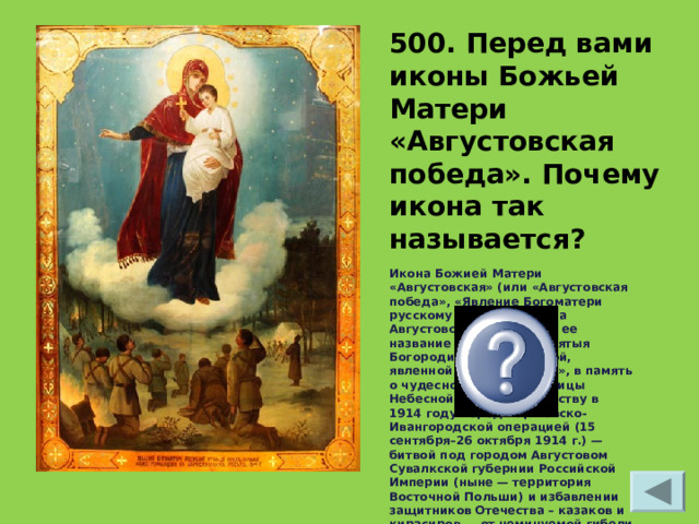 500. Перед вами иконы Божьей Матери «Августовская победа». Почему икона так называется? Икона Божией Матери «Августовская» (или «Августовская победа», «Явление Богоматери русскому отряду», «Свеча Августовская»), а точное ее название – «Образ Пресвятыя Богородицы Августовской, явленной героям-воинам», в память о чудесном явлении Царицы Небесной Русскому Воинству в 1914 году перед Варшавско-Ивангородской операцией (15 сентября–26 октября 1914 г.) — битвой под городом Августовом Сувалкской губернии Российской Империи (ныне — территория Восточной Польши) и избавлении защитников Отечества – казаков и кирасиров — от неминуемой гибели 