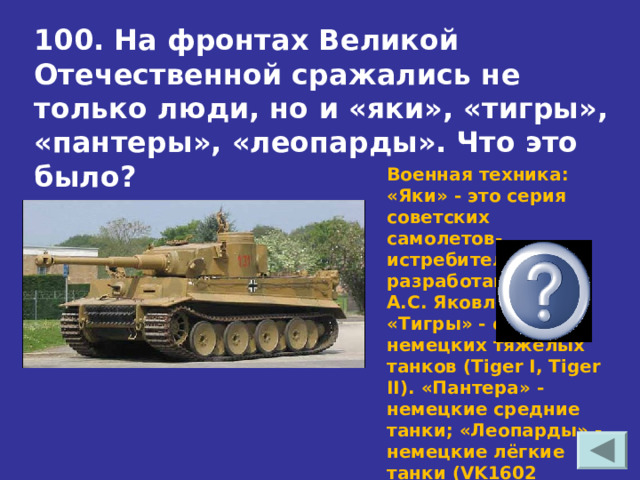 100. На фронтах Великой Отечественной сражались не только люди, но и «яки», «тигры», «пантеры», «леопарды». Что это было? Военная техника: «Яки» - это серия советских самолетов-истребителей, разработанных КБ А.С. Яковлева; «Тигры» - серия немецких тяжелых танков (Tiger I, Tiger II). «Пантера» - немецкие средние танки; «Леопарды» - немецкие лёгкие танки (VK1602 Leopard). 
