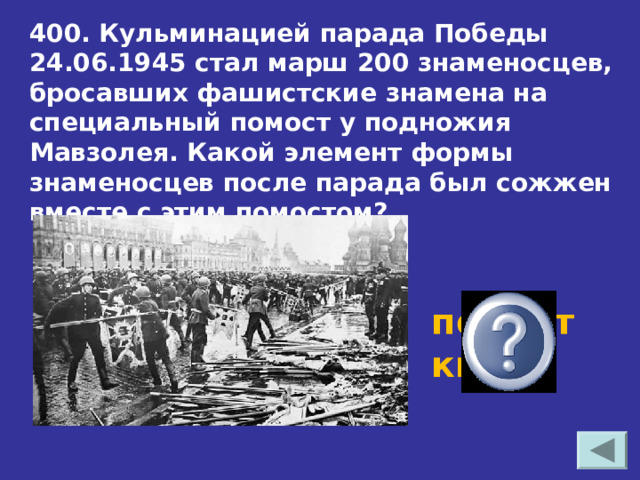 400. Кульминацией парада Победы 24.06.1945 стал марш 200 знаменосцев, бросавших фашистские знамена на специальный помост у подножия Мавзолея. Какой элемент формы знаменосцев после парада был сожжен вместе с этим помостом?  перчатки 