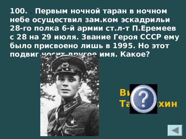100. . Первым ночной таран в ночном небе осуществил зам.ком эскадрильи 28-го полка 6-й армии ст.л-т П.Еремеев с 28 на 29 июля. Звание Героя СССР ему было присвоено лишь в 1995. Но этот подвиг носит другое имя. Какое?   Виктор Талалихин 