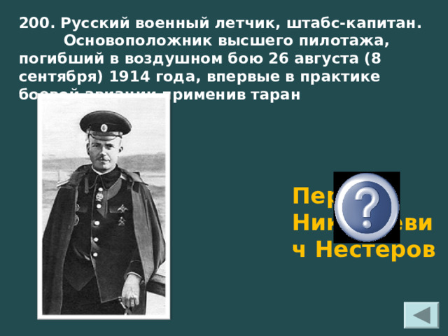 200. Русский военный летчик, штабс-капитан.  Основоположник высшего пилотажа, погибший в воздушном бою 26 августа (8 сентября) 1914 года, впервые в практике боевой авиации применив таран Перт Николаевич Нестеров 