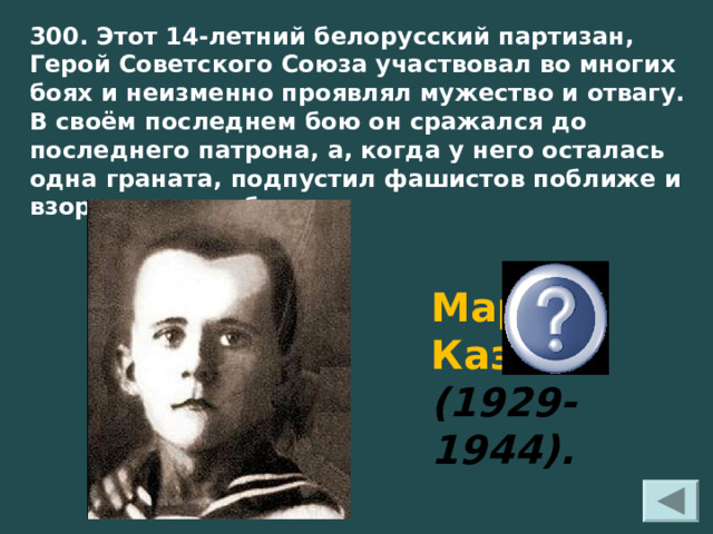 300. Этот 14-летний белорусский партизан, Герой Советского Союза участвовал во многих боях и неизменно проявлял мужество и отвагу. В своём последнем бою он сражался до последнего патрона, а, когда у него осталась одна граната, подпустил фашистов поближе и взорвал их и себя   Марат Казей (1929-1944). 