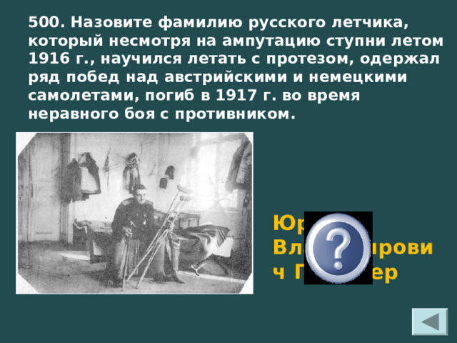 500. Назовите фамилию русского летчика, который несмотря на ампутацию ступни летом 1916 г., научился летать с протезом, одержал ряд побед над австрийскими и немецкими самолетами, погиб в 1917 г. во время неравного боя с противником.  Юрий Владимирович Гильшер 