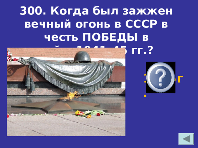 300. Когда был зажжен вечный огонь в СССР в честь ПОБЕДЫ в войне1941–45 гг.? 1965г. 