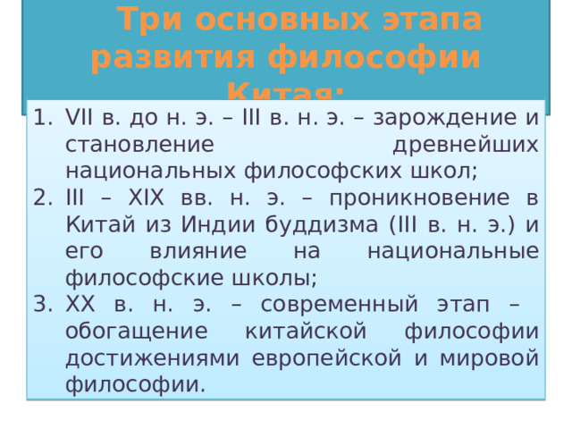 Три основных этапа развития философии Китая: VII  в. до н. э. – III  в. н. э. – зарождение и становление древнейших национальных философских школ; III  – XIX вв. н. э. – проникновение в Китай из Индии буддизма (III  в. н. э.) и его влияние на национальные философские школы; ХХ в. н. э. – современный этап – обогащение китайской философии достижениями европейской и мировой философии. 