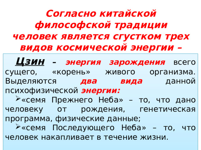 Согласно китайской философской традиции человек является сгустком трех видов космической энергии –  цзин , ци и шэнь Цзин – энергия зарождения всего сущего, «корень» живого организма. Выделяются два  вида данной психофизической энергии: «семя Прежнего Неба» – то, что дано человеку от рождения, генетическая программа, физические данные; «семя Последующего Неба» – то, что человек накапливает в течение жизни. 