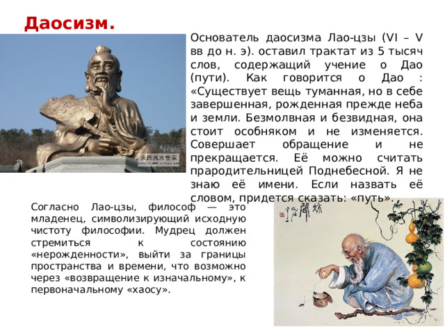 Даосизм. Основатель даосизма Лао-цзы (VI – V вв до н. э). оставил трактат из 5 тысяч слов, содержащий учение о Дао (пути). Как говорится о Дао : «Существует вещь туманная, но в себе завершенная, рожденная прежде неба и земли. Безмолвная и безвидная, она стоит особняком и не изменяется. Совершает обращение и не прекращается. Её можно считать прародительницей Поднебесной. Я не знаю её имени. Если назвать её словом, придется сказать: «путь». Согласно Лао-цзы, философ — это младенец, символизирующий исходную чистоту философии. Мудрец должен стремиться к состоянию «нерожденности», выйти за границы пространства и времени, что возможно через «возвращение к изначальному», к первоначальному «хаосу».  