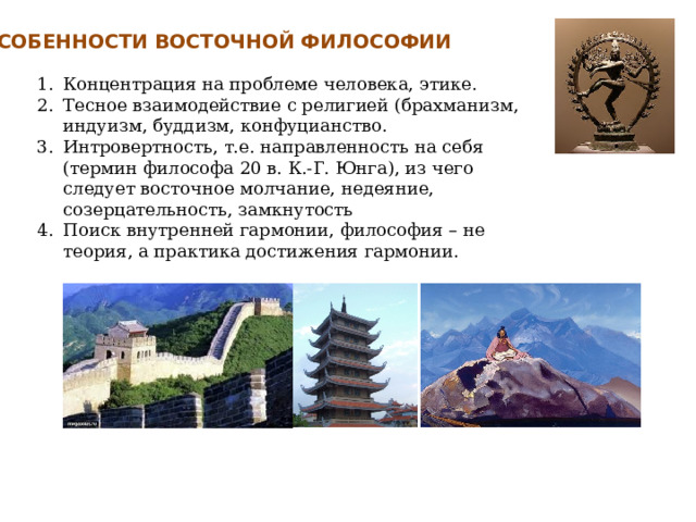 ОСОБЕННОСТИ ВОСТОЧНОЙ ФИЛОСОФИИ Концентрация на проблеме человека, этике. Тесное взаимодействие с религией (брахманизм, индуизм, буддизм, конфуцианство. Интровертность, т.е. направленность на себя (термин философа 20 в. К.-Г. Юнга), из чего следует восточное молчание, недеяние, созерцательность, замкнутость Поиск внутренней гармонии, философия – не теория, а практика достижения гармонии. 