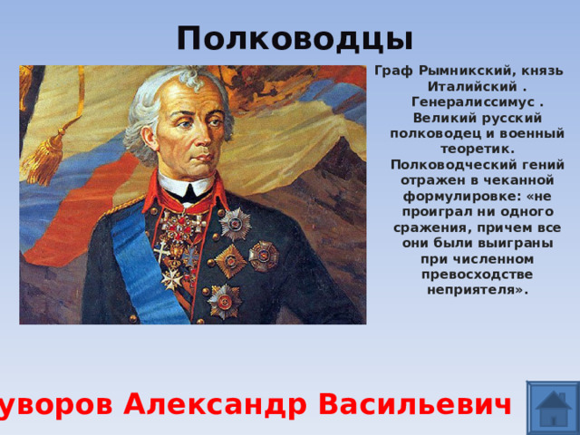 Полководцы Граф Рымникский, князь Италийский . Генералиссимус . Великий русский полководец и военный теоретик. Полководческий гений отражен в чеканной формулировке: «не проиграл ни одного сражения, причем все они были выиграны при численном превосходстве неприятеля».   Суворов Александр Васильевич  