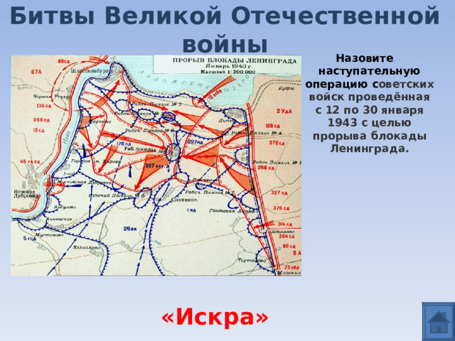 Битвы Великой Отечественной войны Назовите наступательную операцию с оветских войск проведённая с 12 по 30 января 1943 с целью прорыва блокады Ленинграда.    «Искра» 