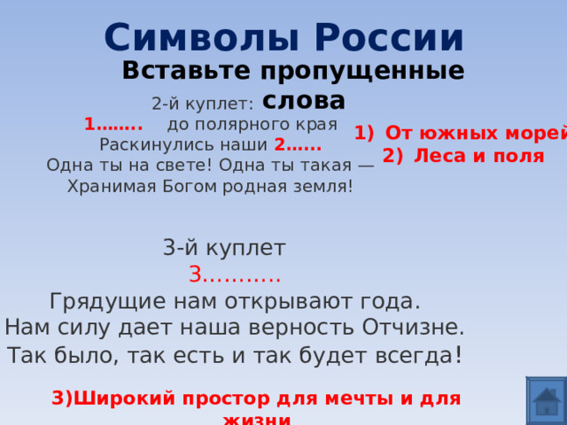 Символы России Вставьте пропущенные слова 2-й куплет:  1…….. до полярного края  Раскинулись наши 2…...  Одна ты на свете! Одна ты такая —  Хранимая Богом родная земля!   От южных морей Леса и поля 3-й куплет  3………..  Грядущие нам открывают года.  Нам силу дает наша верность Отчизне.  Так было, так есть и так будет всегда ! 3)Широкий простор для мечты и для жизни 