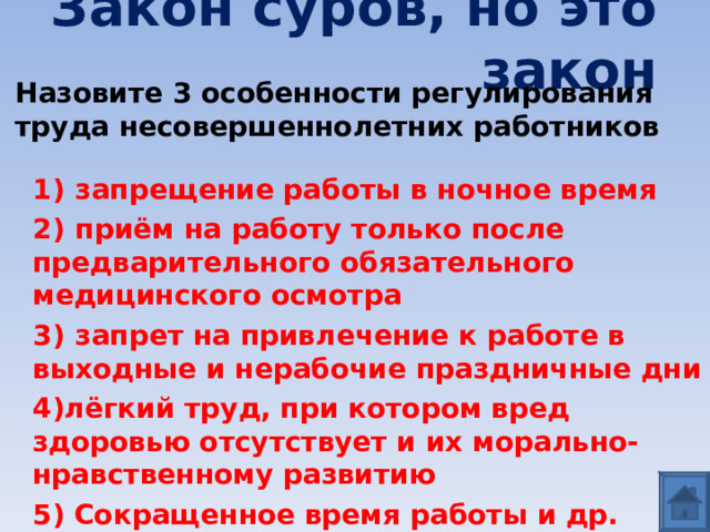 Закон суров, но это закон Назовите 3 особенности регулирования труда несовершеннолетних работников 1)  запрещение работы в ночное время 2)  приём на работу только после предварительного обязательного медицинского осмотра 3)  запрет на привлечение к работе в выходные и нерабочие праздничные дни 4)лёгкий труд, при котором вред здоровью отсутствует и их морально-нравственному развитию 5) Сокращенное время работы и др.  