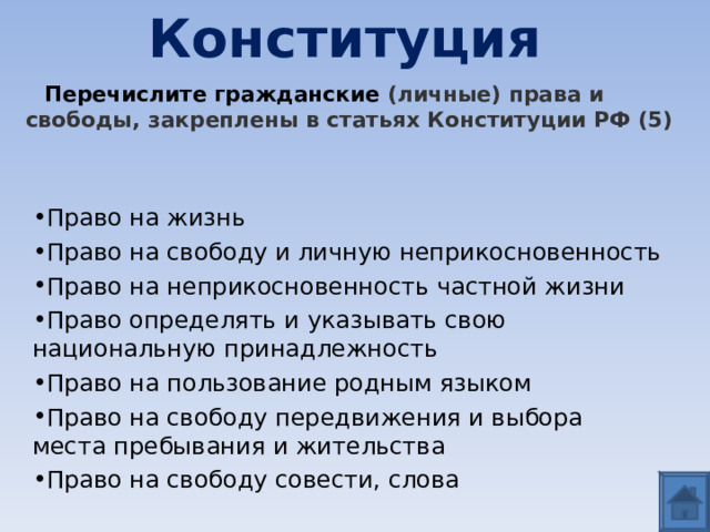 Конституция  Перечислите гражданские (личные) права и свободы, закреплены в статьях Конституции РФ (5)  Право на жизнь Право на свободу и личную неприкосновенность Право на неприкосновенность частной жизни Право определять и указывать свою национальную принадлежность Право на пользование родным языком Право на свободу передвижения и выбора места пребывания и жительства Право на свободу совести, слова  