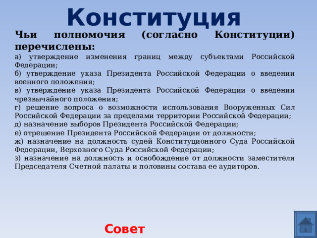 Конституция Чьи полномочия (согласно Конституции) перечислены: а) утверждение изменения границ между субъектами Российской Федерации; б) утверждение указа Президента Российской Федерации о введении военного положения; в) утверждение указа Президента Российской Федерации о введении чрезвычайного положения; г) решение вопроса о возможности использования Вооруженных Сил Российской Федерации за пределами территории Российской Федерации; д) назначение выборов Президента Российской Федерации; е) отрешение Президента Российской Федерации от должности; ж) назначение на должность судей Конституционного Суда Российской Федерации, Верховного Суда Российской Федерации; з) назначение на должность и освобождение от должности заместителя Председателя Счетной палаты и половины состава ее аудиторов. Совет Федерации  